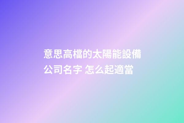 意思高檔的太陽能設備公司名字 怎么起適當-第1張-公司起名-玄機派